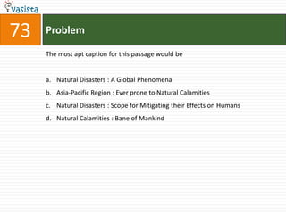73   Problem

     The most apt caption for this passage would be


     a. Natural Disasters : A Global Phenomena
     b. Asia-Pacific Region : Ever prone to Natural Calamities
     c. Natural Disasters : Scope for Mitigating their Effects on Humans
     d. Natural Calamities : Bane of Mankind
 