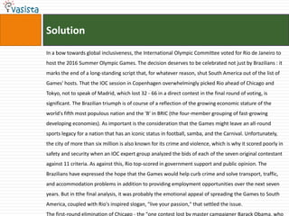 Solution
In a bow towards global inclusiveness, the International Olympic Committee voted for Rio de Janeiro to
host the 2016 Summer Olympic Games. The decision deserves to be celebrated not just by Brazilians : it
marks the end of a long-standing script that, for whatever reason, shut South America out of the list of
Games' hosts. That the IOC session in Copenhagen overwhelmingly picked Rio ahead of Chicago and
Tokyo, not to speak of Madrid, which lost 32 - 66 in a direct contest in the final round of voting, is
significant. The Brazilian triumph is of course of a reflection of the growing economic stature of the
world's fifth most populous nation and the 'B' in BRIC (the four-member grouping of fast-growing
developing economies). As important is the consideration that the Games might leave an all-round
sports legacy for a nation that has an iconic status in football, samba, and the Carnival. Unfortunately,
the city of more than six million is also known for its crime and violence, which is why it scored poorly in
safety and security when an IOC expert group analyzed the bids of each of the seven original contestant
against 11 criteria. As against this, Rio top-scored in government support and public opinion. The
Brazilians have expressed the hope that the Games would help curb crime and solve transport, traffic,
and accommodation problems in addition to providing employment opportunities over the next seven
years. But in tthe final analysis, it was probably the emotional appeal of spreading the Games to South
America, coupled with Rio's inspired slogan, "live your passion," that settled the issue.
The first-round elimination of Chicago - the "one contest lost by master campaigner Barack Obama, who
 