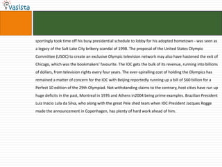 sportingly took time off his busy presidential schedule to lobby for his adopted hometown - was seen as
a legacy of the Salt Lake City bribery scandal of 1998. The proposal of the United States Olympic
Committee (USOC) to create an exclusive Olympic television network may also have hastened the exit of
Chicago, which was the bookmakers' favourite. The IOC gets the bulk of its revenue, running into billions
of dollars, from television rights every four years. The ever-spiralling cost of holding the Olympics has
remained a matter of concern for the IOC with Beijing reportedly running up a bill of $60 billion for a
Perfect 10 edition of the 29th Olympiad. Not withstanding claims to the contrary, host cities have run up
huge deficits in the past, Montreal in 1976 and Athens in2004 being prime examples. Brazilian President
Luiz Inacio Lula da Silva, who along with the great Pele shed tears when IOC President Jacques Rogge
made the announcement in Copenhagen, has plenty of hard work ahead of him.
 