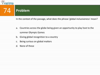 74   Problem

     In the context of the passage, what does the phrase 'global inclusiveness' mean?


     a. Countries across the globe being given an opportunity to play host to the
        summer Olympic Games
     b. Giving global recognition to a country
     c. Being curious on global matters
     d. None of these
 
