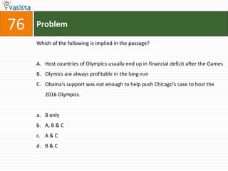 76   Problem

     Which of the following is implied in the passage?


     A. Host countries of Olympics usually end up in financial deficit after the Games
     B. Olymics are always profitable in the long-run
     C. Obama's support was not enough to help push Chicago's case to host the
        2016 Olympics.


     a. B only
     b. A, B & C
     c. A & C
     d. B & C
 
