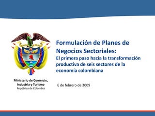 Formulación de Planes de
                          Negocios Sectoriales:
                          El primera paso hacia la transformación
                          productiva de seis sectores de la
                          economía colombiana
Ministerio de Comercio,
 Industria y Turismo      6 de febrero de 2009
  República de Colombia
 