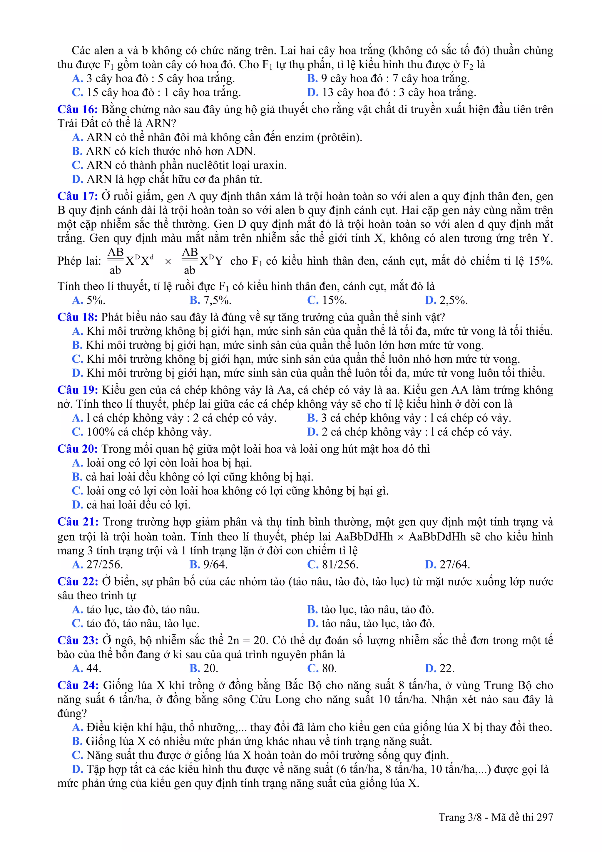Các alen a và b không có chức năng trên. Lai hai cây hoa trắng (không có sắc tố đỏ) thuần chủng
thu được F1 gồm toàn cây có hoa đỏ. Cho F1 tự thụ phấn, tỉ lệ kiểu hình thu được ở F2 là
A. 3 cây hoa đỏ : 5 cây hoa trắng. B. 9 cây hoa đỏ : 7 cây hoa trắng.
C. 15 cây hoa đỏ : 1 cây hoa trắng. D. 13 cây hoa đỏ : 3 cây hoa trắng.
Câu 16: Bằng chứng nào sau đây ủng hộ giả thuyết cho rằng vật chất di truyền xuất hiện đầu tiên trên
Trái Đất có thể là ARN?
A. ARN có thể nhân đôi mà không cần đến enzim (prôtêin).
B. ARN có kích thước nhỏ hơn ADN.
C. ARN có thành phần nuclêôtit loại uraxin.
D. ARN là hợp chất hữu cơ đa phân tử.
Câu 17: Ở ruồi giấm, gen A quy định thân xám là trội hoàn toàn so với alen a quy định thân đen, gen
B quy định cánh dài là trội hoàn toàn so với alen b quy định cánh cụt. Hai cặp gen này cùng nằm trên
một cặp nhiễm sắc thể thường. Gen D quy định mắt đỏ là trội hoàn toàn so với alen d quy định mắt
trắng. Gen quy định màu mắt nằm trên nhiễm sắc thể giới tính X, không có alen tương ứng trên Y.
Phép lai: D dAB
X X
ab
× DAB
X Y
ab
cho F1 có kiểu hình thân đen, cánh cụt, mắt đỏ chiếm tỉ lệ 15%.
Tính theo lí thuyết, tỉ lệ ruồi đực F1 có kiểu hình thân đen, cánh cụt, mắt đỏ là
A. 5%. B. 7,5%. C. 15%. D. 2,5%.
Câu 18: Phát biểu nào sau đây là đúng về sự tăng trưởng của quần thể sinh vật?
A. Khi môi trường không bị giới hạn, mức sinh sản của quần thể là tối đa, mức tử vong là tối thiểu.
B. Khi môi trường bị giới hạn, mức sinh sản của quần thể luôn lớn hơn mức tử vong.
C. Khi môi trường không bị giới hạn, mức sinh sản của quần thể luôn nhỏ hơn mức tử vong.
D. Khi môi trường bị giới hạn, mức sinh sản của quần thể luôn tối đa, mức tử vong luôn tối thiểu.
Câu 19: Kiểu gen của cá chép không vảy là Aa, cá chép có vảy là aa. Kiểu gen AA làm trứng không
nở. Tính theo lí thuyết, phép lai giữa các cá chép không vảy sẽ cho tỉ lệ kiểu hình ở đời con là
A. l cá chép không vảy : 2 cá chép có vảy. B. 3 cá chép không vảy : l cá chép có vảy.
C. 100% cá chép không vảy. D. 2 cá chép không vảy : l cá chép có vảy.
Câu 20: Trong mối quan hệ giữa một loài hoa và loài ong hút mật hoa đó thì
A. loài ong có lợi còn loài hoa bị hại.
B. cả hai loài đều không có lợi cũng không bị hại.
C. loài ong có lợi còn loài hoa không có lợi cũng không bị hại gì.
D. cả hai loài đều có lợi.
Câu 21: Trong trường hợp giảm phân và thụ tinh bình thường, một gen quy định một tính trạng và
gen trội là trội hoàn toàn. Tính theo lí thuyết, phép lai AaBbDdHh × AaBbDdHh sẽ cho kiểu hình
mang 3 tính trạng trội và 1 tính trạng lặn ở đời con chiếm tỉ lệ
A. 27/256. B. 9/64. C. 81/256. D. 27/64.
Câu 22: Ở biển, sự phân bố của các nhóm tảo (tảo nâu, tảo đỏ, tảo lục) từ mặt nước xuống lớp nước
sâu theo trình tự
A. tảo lục, tảo đỏ, tảo nâu. B. tảo lục, tảo nâu, tảo đỏ.
C. tảo đỏ, tảo nâu, tảo lục. D. tảo nâu, tảo lục, tảo đỏ.
Câu 23: Ở ngô, bộ nhiễm sắc thể 2n = 20. Có thể dự đoán số lượng nhiễm sắc thể đơn trong một tế
bào của thể bốn đang ở kì sau của quá trình nguyên phân là
A. 44. B. 20. C. 80. D. 22.
Câu 24: Giống lúa X khi trồng ở đồng bằng Bắc Bộ cho năng suất 8 tấn/ha, ở vùng Trung Bộ cho
năng suất 6 tấn/ha, ở đồng bằng sông Cửu Long cho năng suất 10 tấn/ha. Nhận xét nào sau đây là
đúng?
A. Điều kiện khí hậu, thổ nhưỡng,... thay đổi đã làm cho kiểu gen của giống lúa X bị thay đổi theo.
B. Giống lúa X có nhiều mức phản ứng khác nhau về tính trạng năng suất.
C. Năng suất thu được ở giống lúa X hoàn toàn do môi trường sống quy định.
D. Tập hợp tất cả các kiểu hình thu được về năng suất (6 tấn/ha, 8 tấn/ha, 10 tấn/ha,...) được gọi là
mức phản ứng của kiểu gen quy định tính trạng năng suất của giống lúa X.
Trang 3/8 - Mã đề thi 297
 