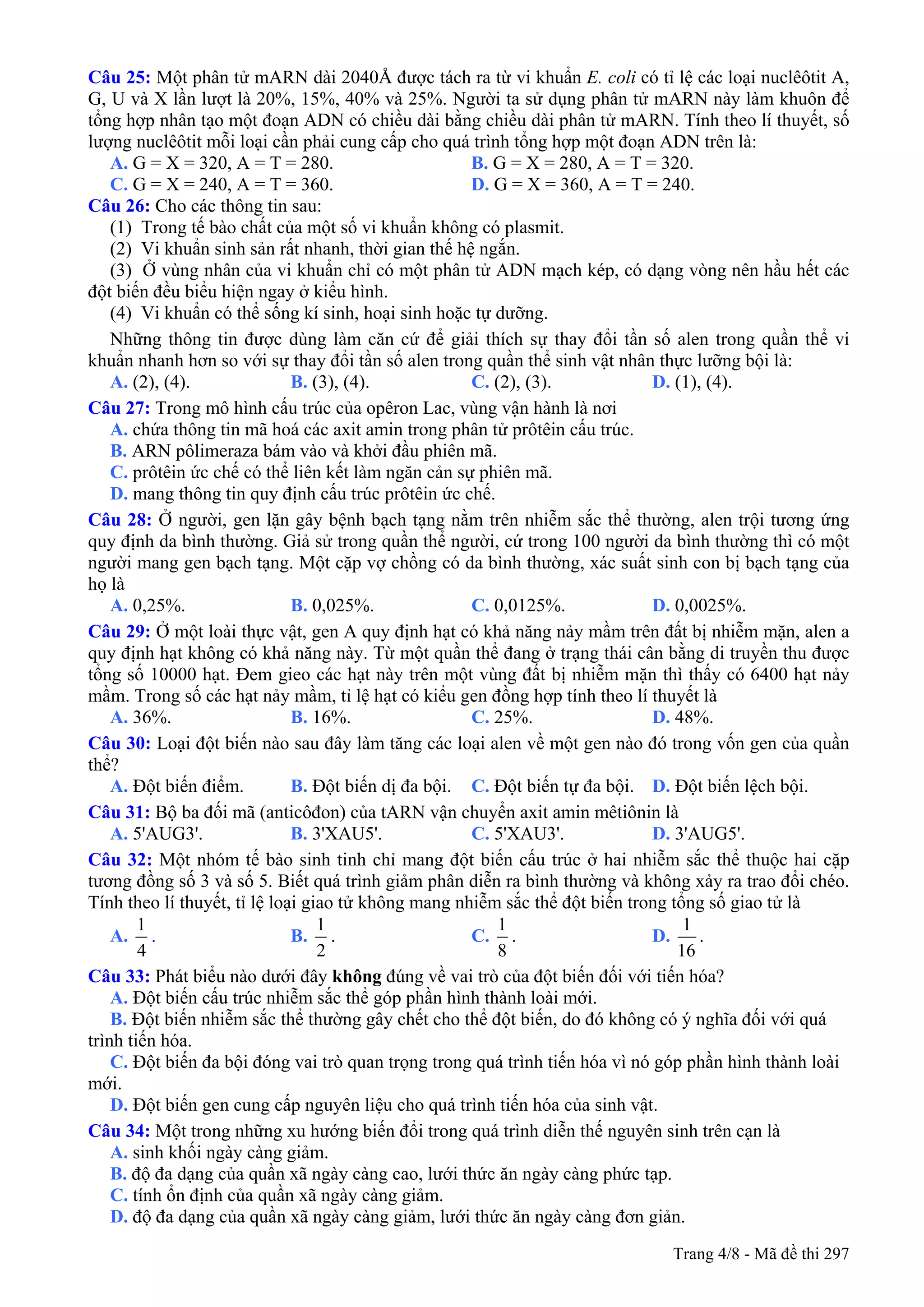 Câu 25: Một phân tử mARN dài 2040Å được tách ra từ vi khuẩn E. coli có tỉ lệ các loại nuclêôtit A,
G, U và X lần lượt là 20%, 15%, 40% và 25%. Người ta sử dụng phân tử mARN này làm khuôn để
tổng hợp nhân tạo một đoạn ADN có chiều dài bằng chiều dài phân tử mARN. Tính theo lí thuyết, số
lượng nuclêôtit mỗi loại cần phải cung cấp cho quá trình tổng hợp một đoạn ADN trên là:
A. G = X = 320, A = T = 280. B. G = X = 280, A = T = 320.
C. G = X = 240, A = T = 360. D. G = X = 360, A = T = 240.
Câu 26: Cho các thông tin sau:
(1) Trong tế bào chất của một số vi khuẩn không có plasmit.
(2) Vi khuẩn sinh sản rất nhanh, thời gian thế hệ ngắn.
(3) Ở vùng nhân của vi khuẩn chỉ có một phân tử ADN mạch kép, có dạng vòng nên hầu hết các
đột biến đều biểu hiện ngay ở kiểu hình.
(4) Vi khuẩn có thể sống kí sinh, hoại sinh hoặc tự dưỡng.
Những thông tin được dùng làm căn cứ để giải thích sự thay đổi tần số alen trong quần thể vi
khuẩn nhanh hơn so với sự thay đổi tần số alen trong quần thể sinh vật nhân thực lưỡng bội là:
A. (2), (4). B. (3), (4). C. (2), (3). D. (1), (4).
Câu 27: Trong mô hình cấu trúc của opêron Lac, vùng vận hành là nơi
A. chứa thông tin mã hoá các axit amin trong phân tử prôtêin cấu trúc.
B. ARN pôlimeraza bám vào và khởi đầu phiên mã.
C. prôtêin ức chế có thể liên kết làm ngăn cản sự phiên mã.
D. mang thông tin quy định cấu trúc prôtêin ức chế.
Câu 28: Ở người, gen lặn gây bệnh bạch tạng nằm trên nhiễm sắc thể thường, alen trội tương ứng
quy định da bình thường. Giả sử trong quần thể người, cứ trong 100 người da bình thường thì có một
người mang gen bạch tạng. Một cặp vợ chồng có da bình thường, xác suất sinh con bị bạch tạng của
họ là
A. 0,25%. B. 0,025%. C. 0,0125%. D. 0,0025%.
Câu 29: Ở một loài thực vật, gen A quy định hạt có khả năng nảy mầm trên đất bị nhiễm mặn, alen a
quy định hạt không có khả năng này. Từ một quần thể đang ở trạng thái cân bằng di truyền thu được
tổng số 10000 hạt. Đem gieo các hạt này trên một vùng đất bị nhiễm mặn thì thấy có 6400 hạt nảy
mầm. Trong số các hạt nảy mầm, tỉ lệ hạt có kiểu gen đồng hợp tính theo lí thuyết là
A. 36%. B. 16%. C. 25%. D. 48%.
Câu 30: Loại đột biến nào sau đây làm tăng các loại alen về một gen nào đó trong vốn gen của quần
thể?
A. Đột biến điểm. B. Đột biến dị đa bội. C. Đột biến tự đa bội. D. Đột biến lệch bội.
Câu 31: Bộ ba đối mã (anticôđon) của tARN vận chuyển axit amin mêtiônin là
A. 5'AUG3'. B. 3'XAU5'. C. 5'XAU3'. D. 3'AUG5'.
Câu 32: Một nhóm tế bào sinh tinh chỉ mang đột biến cấu trúc ở hai nhiễm sắc thể thuộc hai cặp
tương đồng số 3 và số 5. Biết quá trình giảm phân diễn ra bình thường và không xảy ra trao đổi chéo.
Tính theo lí thuyết, tỉ lệ loại giao tử không mang nhiễm sắc thể đột biến trong tổng số giao tử là
A.
1
4
. B.
1
2
. C.
1
8
. D.
1
16
.
Câu 33: Phát biểu nào dưới đây không đúng về vai trò của đột biến đối với tiến hóa?
A. Đột biến cấu trúc nhiễm sắc thể góp phần hình thành loài mới.
B. Đột biến nhiễm sắc thể thường gây chết cho thể đột biến, do đó không có ý nghĩa đối với quá
trình tiến hóa.
C. Đột biến đa bội đóng vai trò quan trọng trong quá trình tiến hóa vì nó góp phần hình thành loài
mới.
D. Đột biến gen cung cấp nguyên liệu cho quá trình tiến hóa của sinh vật.
Câu 34: Một trong những xu hướng biến đổi trong quá trình diễn thế nguyên sinh trên cạn là
A. sinh khối ngày càng giảm.
B. độ đa dạng của quần xã ngày càng cao, lưới thức ăn ngày càng phức tạp.
C. tính ổn định của quần xã ngày càng giảm.
D. độ đa dạng của quần xã ngày càng giảm, lưới thức ăn ngày càng đơn giản.
Trang 4/8 - Mã đề thi 297
 