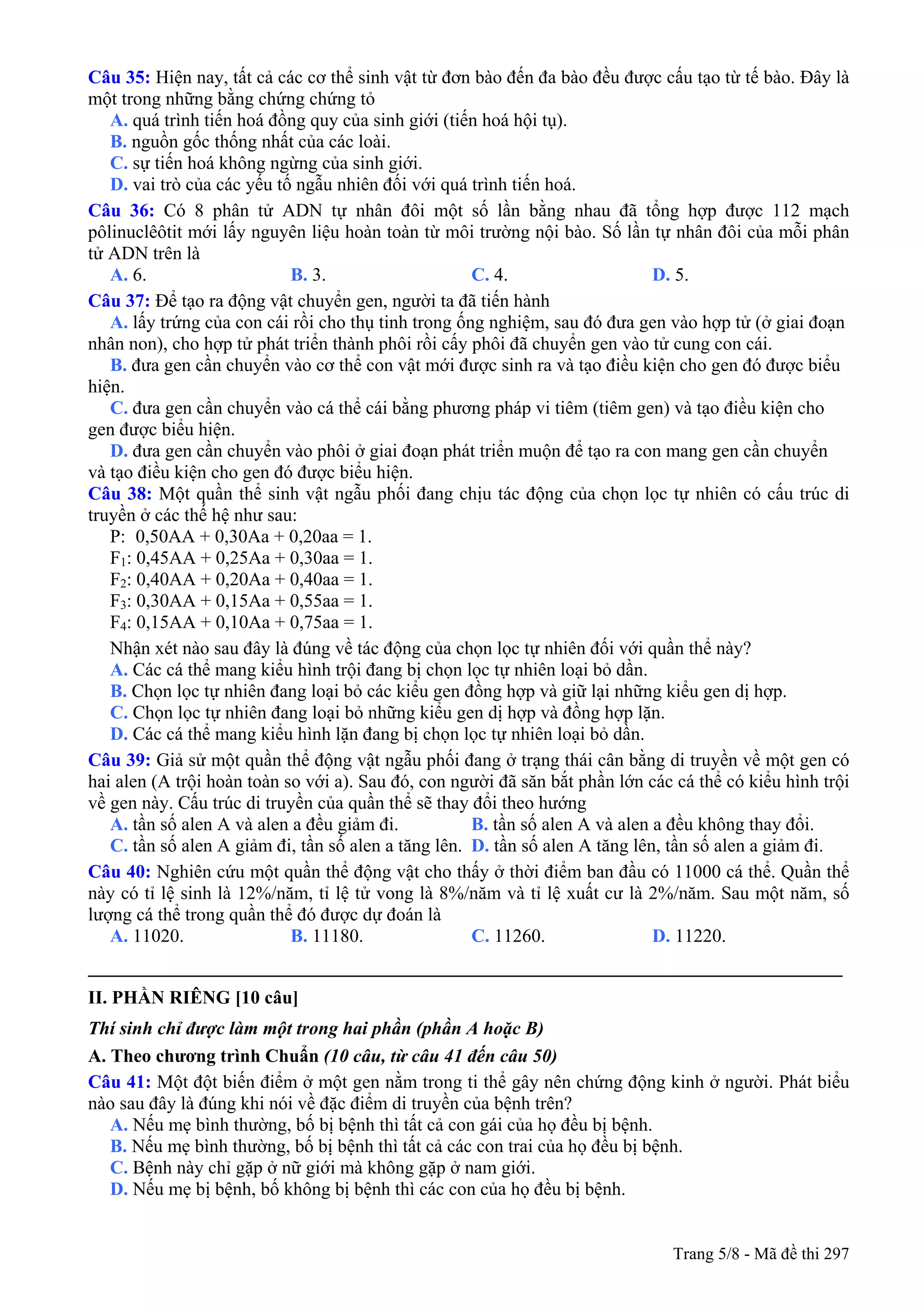 Câu 35: Hiện nay, tất cả các cơ thể sinh vật từ đơn bào đến đa bào đều được cấu tạo từ tế bào. Đây là
một trong những bằng chứng chứng tỏ
A. quá trình tiến hoá đồng quy của sinh giới (tiến hoá hội tụ).
B. nguồn gốc thống nhất của các loài.
C. sự tiến hoá không ngừng của sinh giới.
D. vai trò của các yếu tố ngẫu nhiên đối với quá trình tiến hoá.
Câu 36: Có 8 phân tử ADN tự nhân đôi một số lần bằng nhau đã tổng hợp được 112 mạch
pôlinuclêôtit mới lấy nguyên liệu hoàn toàn từ môi trường nội bào. Số lần tự nhân đôi của mỗi phân
tử ADN trên là
A. 6. B. 3. C. 4. D. 5.
Câu 37: Để tạo ra động vật chuyển gen, người ta đã tiến hành
A. lấy trứng của con cái rồi cho thụ tinh trong ống nghiệm, sau đó đưa gen vào hợp tử (ở giai đoạn
nhân non), cho hợp tử phát triển thành phôi rồi cấy phôi đã chuyển gen vào tử cung con cái.
B. đưa gen cần chuyển vào cơ thể con vật mới được sinh ra và tạo điều kiện cho gen đó được biểu
hiện.
C. đưa gen cần chuyển vào cá thể cái bằng phương pháp vi tiêm (tiêm gen) và tạo điều kiện cho
gen được biểu hiện.
D. đưa gen cần chuyển vào phôi ở giai đoạn phát triển muộn để tạo ra con mang gen cần chuyển
và tạo điều kiện cho gen đó được biểu hiện.
Câu 38: Một quần thể sinh vật ngẫu phối đang chịu tác động của chọn lọc tự nhiên có cấu trúc di
truyền ở các thế hệ như sau:
P: 0,50AA + 0,30Aa + 0,20aa = 1.
F1: 0,45AA + 0,25Aa + 0,30aa = 1.
F2: 0,40AA + 0,20Aa + 0,40aa = 1.
F3: 0,30AA + 0,15Aa + 0,55aa = 1.
F4: 0,15AA + 0,10Aa + 0,75aa = 1.
Nhận xét nào sau đây là đúng về tác động của chọn lọc tự nhiên đối với quần thể này?
A. Các cá thể mang kiểu hình trội đang bị chọn lọc tự nhiên loại bỏ dần.
B. Chọn lọc tự nhiên đang loại bỏ các kiểu gen đồng hợp và giữ lại những kiểu gen dị hợp.
C. Chọn lọc tự nhiên đang loại bỏ những kiểu gen dị hợp và đồng hợp lặn.
D. Các cá thể mang kiểu hình lặn đang bị chọn lọc tự nhiên loại bỏ dần.
Câu 39: Giả sử một quần thể động vật ngẫu phối đang ở trạng thái cân bằng di truyền về một gen có
hai alen (A trội hoàn toàn so với a). Sau đó, con người đã săn bắt phần lớn các cá thể có kiểu hình trội
về gen này. Cấu trúc di truyền của quần thể sẽ thay đổi theo hướng
A. tần số alen A và alen a đều giảm đi. B. tần số alen A và alen a đều không thay đổi.
C. tần số alen A giảm đi, tần số alen a tăng lên. D. tần số alen A tăng lên, tần số alen a giảm đi.
Câu 40: Nghiên cứu một quần thể động vật cho thấy ở thời điểm ban đầu có 11000 cá thể. Quần thể
này có tỉ lệ sinh là 12%/năm, tỉ lệ tử vong là 8%/năm và tỉ lệ xuất cư là 2%/năm. Sau một năm, số
lượng cá thể trong quần thể đó được dự đoán là
A. 11020. B. 11180. C. 11260. D. 11220.
_________________________________________________________________________________
II. PHẦN RIÊNG [10 câu]
Thí sinh chỉ được làm một trong hai phần (phần A hoặc B)
A. Theo chương trình Chuẩn (10 câu, từ câu 41 đến câu 50)
Câu 41: Một đột biến điểm ở một gen nằm trong ti thể gây nên chứng động kinh ở người. Phát biểu
nào sau đây là đúng khi nói về đặc điểm di truyền của bệnh trên?
A. Nếu mẹ bình thường, bố bị bệnh thì tất cả con gái của họ đều bị bệnh.
B. Nếu mẹ bình thường, bố bị bệnh thì tất cả các con trai của họ đều bị bệnh.
C. Bệnh này chỉ gặp ở nữ giới mà không gặp ở nam giới.
D. Nếu mẹ bị bệnh, bố không bị bệnh thì các con của họ đều bị bệnh.
Trang 5/8 - Mã đề thi 297
 
