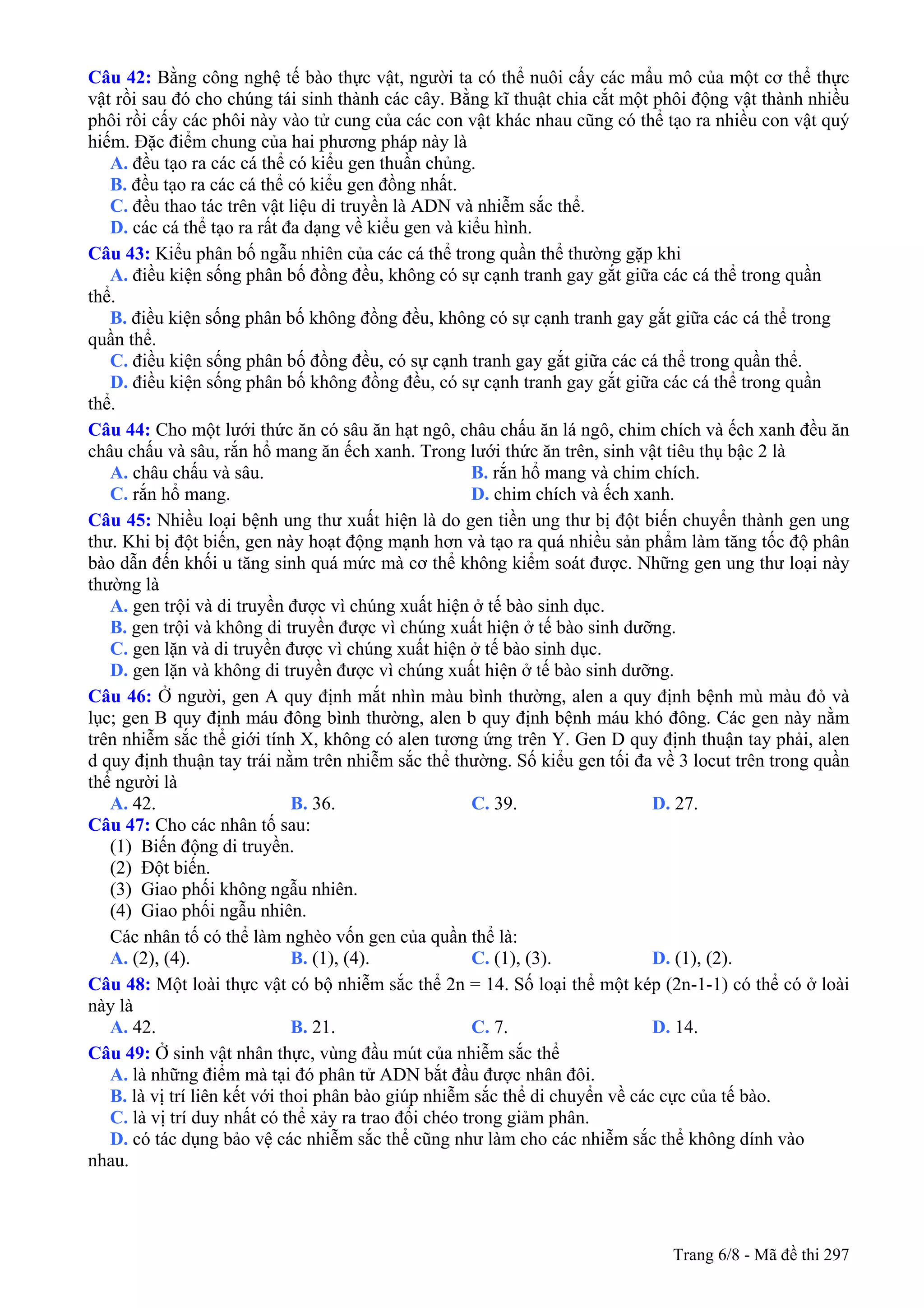 Câu 42: Bằng công nghệ tế bào thực vật, người ta có thể nuôi cấy các mẩu mô của một cơ thể thực
vật rồi sau đó cho chúng tái sinh thành các cây. Bằng kĩ thuật chia cắt một phôi động vật thành nhiều
phôi rồi cấy các phôi này vào tử cung của các con vật khác nhau cũng có thể tạo ra nhiều con vật quý
hiếm. Đặc điểm chung của hai phương pháp này là
A. đều tạo ra các cá thể có kiểu gen thuần chủng.
B. đều tạo ra các cá thể có kiểu gen đồng nhất.
C. đều thao tác trên vật liệu di truyền là ADN và nhiễm sắc thể.
D. các cá thể tạo ra rất đa dạng về kiểu gen và kiểu hình.
Câu 43: Kiểu phân bố ngẫu nhiên của các cá thể trong quần thể thường gặp khi
A. điều kiện sống phân bố đồng đều, không có sự cạnh tranh gay gắt giữa các cá thể trong quần
thể.
B. điều kiện sống phân bố không đồng đều, không có sự cạnh tranh gay gắt giữa các cá thể trong
quần thể.
C. điều kiện sống phân bố đồng đều, có sự cạnh tranh gay gắt giữa các cá thể trong quần thể.
D. điều kiện sống phân bố không đồng đều, có sự cạnh tranh gay gắt giữa các cá thể trong quần
thể.
Câu 44: Cho một lưới thức ăn có sâu ăn hạt ngô, châu chấu ăn lá ngô, chim chích và ếch xanh đều ăn
châu chấu và sâu, rắn hổ mang ăn ếch xanh. Trong lưới thức ăn trên, sinh vật tiêu thụ bậc 2 là
A. châu chấu và sâu. B. rắn hổ mang và chim chích.
C. rắn hổ mang. D. chim chích và ếch xanh.
Câu 45: Nhiều loại bệnh ung thư xuất hiện là do gen tiền ung thư bị đột biến chuyển thành gen ung
thư. Khi bị đột biến, gen này hoạt động mạnh hơn và tạo ra quá nhiều sản phẩm làm tăng tốc độ phân
bào dẫn đến khối u tăng sinh quá mức mà cơ thể không kiểm soát được. Những gen ung thư loại này
thường là
A. gen trội và di truyền được vì chúng xuất hiện ở tế bào sinh dục.
B. gen trội và không di truyền được vì chúng xuất hiện ở tế bào sinh dưỡng.
C. gen lặn và di truyền được vì chúng xuất hiện ở tế bào sinh dục.
D. gen lặn và không di truyền được vì chúng xuất hiện ở tế bào sinh dưỡng.
Câu 46: Ở người, gen A quy định mắt nhìn màu bình thường, alen a quy định bệnh mù màu đỏ và
lục; gen B quy định máu đông bình thường, alen b quy định bệnh máu khó đông. Các gen này nằm
trên nhiễm sắc thể giới tính X, không có alen tương ứng trên Y. Gen D quy định thuận tay phải, alen
d quy định thuận tay trái nằm trên nhiễm sắc thể thường. Số kiểu gen tối đa về 3 locut trên trong quần
thể người là
A. 42. B. 36. C. 39. D. 27.
Câu 47: Cho các nhân tố sau:
(1) Biến động di truyền.
(2) Đột biến.
(3) Giao phối không ngẫu nhiên.
(4) Giao phối ngẫu nhiên.
Các nhân tố có thể làm nghèo vốn gen của quần thể là:
A. (2), (4). B. (1), (4). C. (1), (3). D. (1), (2).
Câu 48: Một loài thực vật có bộ nhiễm sắc thể 2n = 14. Số loại thể một kép (2n-1-1) có thể có ở loài
này là
A. 42. B. 21. C. 7. D. 14.
Câu 49: Ở sinh vật nhân thực, vùng đầu mút của nhiễm sắc thể
A. là những điểm mà tại đó phân tử ADN bắt đầu được nhân đôi.
B. là vị trí liên kết với thoi phân bào giúp nhiễm sắc thể di chuyển về các cực của tế bào.
C. là vị trí duy nhất có thể xảy ra trao đổi chéo trong giảm phân.
D. có tác dụng bảo vệ các nhiễm sắc thể cũng như làm cho các nhiễm sắc thể không dính vào
nhau.
Trang 6/8 - Mã đề thi 297
 