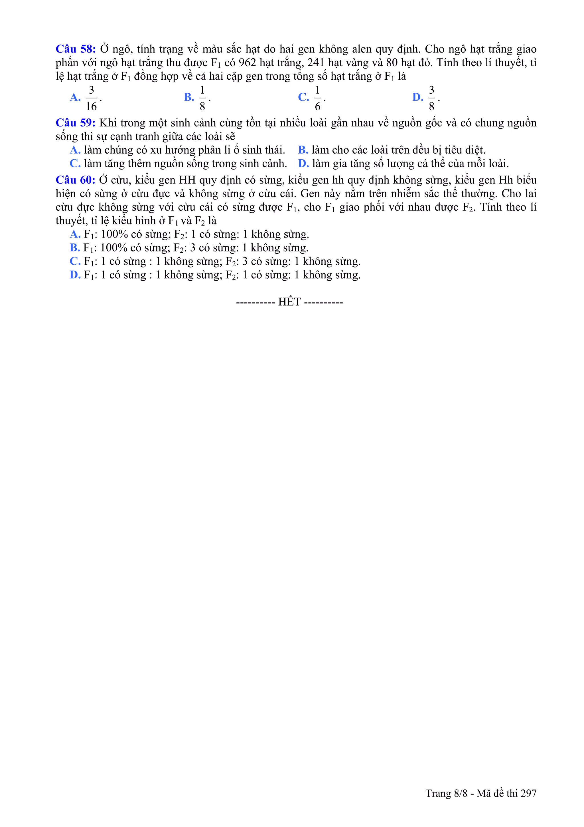 Câu 58: Ở ngô, tính trạng về màu sắc hạt do hai gen không alen quy định. Cho ngô hạt trắng giao
phấn với ngô hạt trắng thu được F1 có 962 hạt trắng, 241 hạt vàng và 80 hạt đỏ. Tính theo lí thuyết, tỉ
lệ hạt trắng ở F1 đồng hợp về cả hai cặp gen trong tổng số hạt trắng ở F1 là
A.
3
16
. B.
1
8
. C.
1
6
. D.
3
8
.
Câu 59: Khi trong một sinh cảnh cùng tồn tại nhiều loài gần nhau về nguồn gốc và có chung nguồn
sống thì sự cạnh tranh giữa các loài sẽ
A. làm chúng có xu hướng phân li ổ sinh thái. B. làm cho các loài trên đều bị tiêu diệt.
C. làm tăng thêm nguồn sống trong sinh cảnh. D. làm gia tăng số lượng cá thể của mỗi loài.
Câu 60: Ở cừu, kiểu gen HH quy định có sừng, kiểu gen hh quy định không sừng, kiểu gen Hh biểu
hiện có sừng ở cừu đực và không sừng ở cừu cái. Gen này nằm trên nhiễm sắc thể thường. Cho lai
cừu đực không sừng với cừu cái có sừng được F1, cho F1 giao phối với nhau được F2. Tính theo lí
thuyết, tỉ lệ kiểu hình ở F1 và F2 là
A. F1: 100% có sừng; F2: 1 có sừng: 1 không sừng.
B. F1: 100% có sừng; F2: 3 có sừng: 1 không sừng.
C. F1: 1 có sừng : 1 không sừng; F2: 3 có sừng: 1 không sừng.
D. F1: 1 có sừng : 1 không sừng; F2: 1 có sừng: 1 không sừng.
---------------------------------------------------------- HẾT ----------
Trang 8/8 - Mã đề thi 297
 