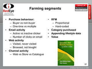 Farming segments Purchase behaviour: Buyer vs non-buyer One-time vs multiple Email activity Active vs inactive clicker Number of clicks on email Web activity Visited, never visited Browsed, not bought Channel activity Web vs Store vs Catalogue RFM Proportional Hard-coded Category purchased  Appending lifestyle data Value 