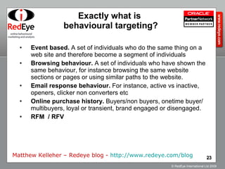 Exactly what is  behavioural targeting? Event based.  A set of individuals who do the same thing on a web site and therefore become a segment of individuals  Browsing behaviour.  A set of individuals who have shown the same behaviour, for instance browsing the same website sections or pages or using similar paths to the website.  Email response behaviour.  For instance, active vs inactive, openers, clicker non converters etc  Online purchase history.  Buyers/non buyers, onetime buyer/multibuyers, loyal or transient, brand engaged or disengaged.   RFM  / RFV Matthew Kelleher – Redeye blog -  http://www.redeye.com/blog   