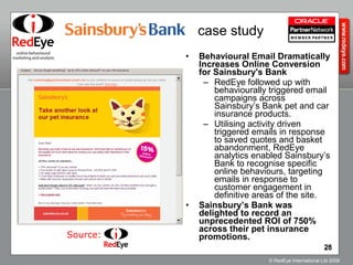 Behavioural Email Dramatically Increases Online Conversion for Sainsbury's Bank RedEye followed up with behaviourally triggered email campaigns across Sainsbury’s Bank pet and car insurance products.  Utilising activity driven triggered emails in response to saved quotes and basket abandonment, RedEye analytics enabled Sainsbury’s Bank to recognise specific online behaviours, targeting emails in response to customer engagement in definitive areas of the site.  Sainsbury’s Bank was delighted to record an unprecedented ROI of 750% across their pet insurance promotions.  Source: case study 
