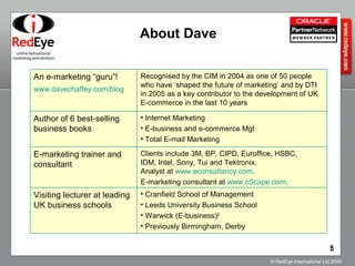 About Dave Clients include 3M, BP, CIPD, Euroffice, HSBC,  IDM, Intel, Sony, Tui and Tektronix.  Analyst at  www.econsultancy.com .  E-marketing consultant at  www.cScape.com . E-marketing trainer and consultant Cranfield School of Management  Leeds University Business School Warwick (E-business) 2 Previously Birmingham, Derby Visiting lecturer at leading  UK business schools Internet Marketing E-business and e-commerce Mgt Total E-mail Marketing Author of 6 best-selling business books Recognised by the CIM in 2004 as one of 50 people who have ‘shaped the future of marketing’ and by DTI in 2005 as a key contributor to the development of UK E-commerce in the last 10 years An e-marketing “guru”! www.davechaffey.com/blog   