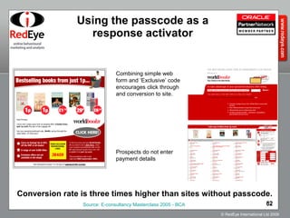Using the passcode as a response activator Combining simple web form and ‘Exclusive’ code encourages click through and conversion to site. Prospects do not enter payment details Conversion rate is three times higher than sites without passcode. Source: E-consultancy Masterclass 2005 - BCA 