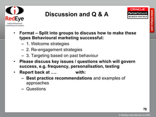 Discussion and Q & A Format – Split into groups to discuss how to make these types Behavioural marketing successful: 1. Welcome strategies  2. Re-engagement strategies 3. Targeting based on past behaviour Please discuss key issues / questions which will govern success, e.g. frequency, personalisation, testing Report back at ….  with: Best practice recommendations  and examples of approaches Questions 