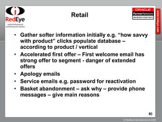 Retail Gather softer information initially e.g. “how savvy with product” clicks populate database – according to product / vertical Accelerated first offer – First welcome email has strong offer to segment - danger of extended offers Apology emails Service emails e.g. password for reactivation Basket abandonment – ask why – provide phone messages – give main reasons 