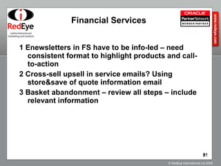 Financial Services 1 Enewsletters in FS have to be info-led – need consistent format to highlight products and call-to-action 2 Cross-sell upsell in service emails? Using store&save of quote information email 3 Basket abandonment – review all steps – include relevant information 
