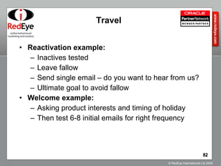 Travel Reactivation example: Inactives tested Leave fallow Send single email – do you want to hear from us? Ultimate goal to avoid fallow Welcome example: Asking product interests and timing of holiday Then test 6-8 initial emails for right frequency 