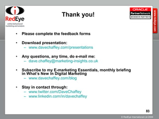 Please complete the feedback forms Download presentation: www.davechaffey.com/presentations   Any questions, any time, do e-mail me: [email_address]   Subscribe to my E-marketing Essentials, monthly briefing  in What‘s New in Digital Marketing  www.davechaffey.com /blog   Stay in contact through: www.twitter.com/DaveChaffey   www.linkedin.com/in/davechaffey   Thank you! 
