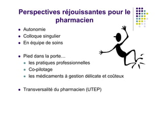Perspectives réjouissantes pour le
           pharmacien
 Autonomie
 Colloque singulier
 En équipe de soins

 Pied dans la porte…
   les pratiques professionnelles
   Co-pilotage
   les médicaments à gestion délicate et coûteux

 Transversalité du pharmacien (UTEP)
 