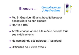 Et encore …       Connaissances
                        / Motivations

Mr. B. Guanide, 55 ans, hospitalisé pour
déséquilibre de son diabète
HbA1c : 10%

Arrête chaque année à la même période tous
ses médicaments

Ne comprends pas pourquoi il les prend

Difficultés de « vivre avec »
 