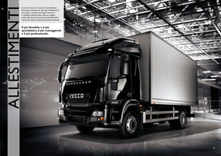 AllESTIMENTI
           Il punto di forza di un medio è la versatilità, ed
           Eurocargo è perfetto per ogni tipo di allestimento:
           dai cassoni ai centinati, dai furgoni isotermici
           ai ribaltabili trilaterali, dalle cisterne ai negozi
           mobili, dalle sponde montacarichi agli allestimenti
           antincendio, dalle piccole betoniere alle spazzatrici.



           Il più flessibile e il più
           specialistico, il più maneggevole
           e il più professionale.




                                                                    23
 