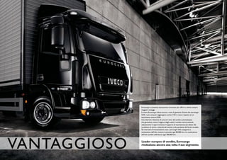 Eurocargo si presenta interamente rinnovato per offrire ai clienti sempre
              maggiori vantaggi.
              Il nuovo Eurocargo riduce ancora i costi di gestione. Grazie alla tecnologia
              SCR, i suoi consumi raggiungono anche il 5% in meno rispetto ad un
              equivalente motore EGR.
              Una ulteriore riduzione di consumi viene dal cambio automatizzato,
              che garantisce, come il migliore degli autisti, il cambio marcia ottimale
              selezionando in ogni momento il rapporto di trasmissione più adatto alle
              condizioni di carico e velocità del veicolo e alla pendenza del fondo stradale.
              Gli intervalli di manutenzione sono i più lunghi della categoria: la
              sostituzione dell’olio motore è prevista ogni 80.000 km e la sostituzione
              dell’olio cambio addirittura ogni 300.000 km.




vANTAGGIOSO   Leader europeo di vendite, Eurocargo
              rivoluziona ancora una volta il suo segmento.
 