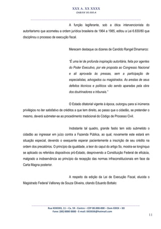 11
XXX A. XX XXXX
OAB/XX 00.000-A
__________________________________________________
A função legiferante, sob a ótica intervencionista do
autoritarismo que acometeu a ordem jurídica brasileira de 1964 a 1985, editou a Lei 6.830/80 que
disciplinou o processo de execução fiscal.
Merecem destaque os dizeres de Candido Rangel Dinamarco:
“É uma lei de profunda inspiração autoritária, feita por agentes
do Poder Executivo, por ele proposta ao Congresso Nacional
e ali aprovada às pressas, sem a participação de
especialistas, advogados ou magistrados. As arestas de seus
defeitos técnicos e políticos vão sendo aparadas pela obra
dos doutrinadores e tribunais.”
O Estado ditatorial vigente à época, outorgou para si inúmeros
privilégios no iter satisfativo de créditos a que tem direito, ao passo que o cidadão, se pretender o
mesmo, deverá submeter-se ao procedimento tradicional do Código de Processo Civil.
Inobstante tal quadro, grande fastio tem sido submetido o
cidadão ao ingressar em juízo contra a Fazenda Pública, ao qual, novamente este estará em
situação especial, devendo o exequente esperar pacientemente a inscrição de seu crédito na
ordem dos precatórios. O princípio da igualdade, a teor do caput do artigo 5o, mostra-se longínquo
se aplicado os referidos dispositivos pró-Estado, desprovendo a Constituição Federal de eficácia,
malgrado a inobservância ao princípio da recepção das normas infraconstitucionais em face da
Carta Magna posterior.
A respeito da edição da Lei de Execução Fiscal, elucida o
Magistrado Federal Vallisney de Souza Oliveira, citando Eduardo Bottalo:
_________________________________________________
Rua XXXXXX, 11 – Cx. 59 - Centro – CEP 00.000-000 – Dom XXXX – XX
Fone: (00) 0000 0000 - E-mail: XXXXXX@hotmail.com
 