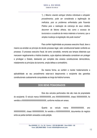 12
XXX A. XX XXXX
OAB/XX 00.000-A
__________________________________________________
“(...) Mesmo visando extinguir direitos individuais e atropelar
procedimentos, pode ser considerada a legitimação da
ineficácia, pois os problemas enfrentados pela Fazenda
Pública para a realização da cobrança de seus créditos
decorrem de fatores alheios, tais como o excesso de
burocracia e a ausência de meios materiais e humanos, que a
simples mudança na legislação não pode resolver”
Para conferir legitimidade ao processo executivo fiscal, deve o
mesmo se amoldar ao princípio do devido processo legal, valor constitucional basilar conferido ao
processo. O processo executivo fiscal, tal como concebido, remonta aos tempos ditatoriais que
marcaram negativamente a história brasileira, cujos objetivos delineados consistiram em proteger
e privilegiar o Estado, destoando por completo dos anseios constitucionais democráticos,
notadamente os princípios da isonomia, ampla defesa e contraditório.
Da mesma forma, ao conferir e manter hodiernamente a
aplicabilidade ao seu procedimento estar-se-á desprovendo o excipiente das garantias
constitucionais custosamente conquistadas ao longo da história humana.
DOS BENS PENHORADOS
Dois dos veículos penhorados não são mais de propriedade
do excipiente. O veículo marca XXXXXXXXXX, ano XXXXXXXXXXXX, chassi XXXXXXXXX, foi
vendido a XXXXXXXXXXXXXXXXXXXXX, conforme recibos em anexo.
Quanto ao veículo marca XXXXXXXXXXX, ano
XXXXXXXXXX, chassi XXXXXXXXXX, foi vendido a XXXXXXXXXXXX, documentos do negócio
entre as partes também anexados a esta petição.
_________________________________________________
Rua XXXXXX, 11 – Cx. 59 - Centro – CEP 00.000-000 – Dom XXXX – XX
Fone: (00) 0000 0000 - E-mail: XXXXXX@hotmail.com
 
