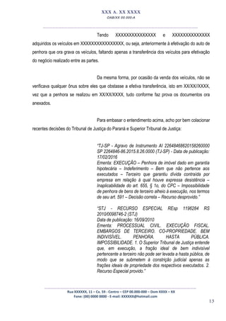 13
XXX A. XX XXXX
OAB/XX 00.000-A
__________________________________________________
Tendo XXXXXXXXXXXXXXX e XXXXXXXXXXXXXX
adquiridos os veículos em XXXXXXXXXXXXXXXX, ou seja, anteriormente à efetivação do auto de
penhora que ora grava os veículos, faltando apenas a transferência dos veículos para efetivação
do negócio realizado entre as partes.
Da mesma forma, por ocasião da venda dos veículos, não se
verificava qualquer ônus sobre eles que obstasse a efetiva transferência, isto em XX/XX//XXXX,
vez que a penhora se realizou em XX/XX/XXXX, tudo conforme faz prova os documentos ora
anexados.
Para embasar o entendimento acima, acho por bem colacionar
recentes decisões do Tribunal de Justiça do Paraná e Superior Tribunal de Justiça:
“TJ-SP - Agravo de Instrumento AI 22648468620158260000
SP 2264846-86.2015.8.26.0000 (TJ-SP) - Data de publicação:
17/02/2016
Ementa: EXECUÇÃO – Penhora de imóvel dado em garantia
hipotecária – Indeferimento – Bem que não pertence aos
executados – Terceiro que garantiu dívida contraída por
empresa em relação à qual houve expressa desistência –
Inaplicabilidade do art. 655, § 1o, do CPC – Impossibilidade
de penhora de bens de terceiro alheio à execução, nos termos
de seu art. 591 – Decisão correta – Recurso desprovido.”
“STJ - RECURSO ESPECIAL REsp 1196284 RS
2010/0098746-2 (STJ)
Data de publicação: 16/09/2010
Ementa: PROCESSUAL CIVIL. EXECUÇÃO FISCAL.
EMBARGOS DE TERCEIRO. CO-PROPRIEDADE. BEM
INDIVISÍVEL. PENHORA. HASTA PÚBLICA.
IMPOSSIBILIDADE. 1. O Superior Tribunal de Justiça entende
que, em execução, a fração ideal de bem indivisível
pertencente a terceiro não pode ser levada a hasta pública, de
modo que se submetem à constrição judicial apenas as
frações ideais de propriedade dos respectivos executados. 2.
Recurso Especial provido.”
_________________________________________________
Rua XXXXXX, 11 – Cx. 59 - Centro – CEP 00.000-000 – Dom XXXX – XX
Fone: (00) 0000 0000 - E-mail: XXXXXX@hotmail.com
 