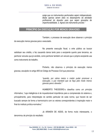 15
XXX A. XX XXXX
OAB/XX 00.000-A
__________________________________________________
exige que os instrumentos penhorados sejam indispensáveis.
Basta apenas serem úteis no desempenho da atividade
profissional do devedor para que sejam gravados de
impenhorabilidade. 2. Agravo de instrumento provido.”
PRINCÍPIO DA EXECUÇÃO POR MENOS GRAVOSO
Também, o processo de execução deve observar o princípio
da execução menos gravosa para o executado.
Na presente execução fiscal, o ente público ao buscar
satisfazer seu crédito, o fez causando danos tanto para o excipiente quanto para terceiros, ao
penhorar veículos que já vendido, como penhorar também um veículo que o próprio excipiente usa
como instrumento de trabalho.
Portanto, não observou o princípio da execução menos
gravosa, esculpido no artigo 805 do Código de Processo Civil que preconiza:
“quando, por vários meios o credor puder promover a
execução, o juiz mandará que se faça pelo modo menos
gravoso para o devedor.”
HUMBERTO THEODORO o classifica como um princípio
informativo, “cuja inteligência é de inquestionável importância para a compreensão do sistema e,
principalmente, para interpretação do sentido particular de cada norma, que haverá de ser
buscado sempre de forma a harmonizá-lo com os vetores correspondentes à inspiração maior e
final do instituto jurídico-normativo.”
Já ARAKEN DE ASSIS, de forma muito interessante, o
denominou de princípio do resultado:
_________________________________________________
Rua XXXXXX, 11 – Cx. 59 - Centro – CEP 00.000-000 – Dom XXXX – XX
Fone: (00) 0000 0000 - E-mail: XXXXXX@hotmail.com
 