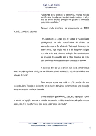 16
XXX A. XX XXXX
OAB/XX 00.000-A
__________________________________________________
“Estatuindo que a execução é econômica, evitando maiores
sacrifícios ao devedor que os exigidos pelo resultado, o artigo
805 do apenas enuncia princípio que governa a intimidade
dos meios executórios.”
Também muito importante os ensinamentos de TEORI
ALBINO ZAVASCKI. Vejamos:
“O preceituado no artigo 805 do Código é representação
paradigmática da linha humanizadora do sistema de
execução, a que se fez referência. Trata-se de típica regra de
sobre direito, cuja função não é a de disciplinar situação
concreta, e sim a de orientar a aplicação das demais normas
do processo de execução, com a nítida finalidade de evitar
atos executivos desnecessariamento onerosos ao devedor.”
A execução deve ser útil ao credor. Mas não é admissível que
o seu emprego signifique “castigo ou sacrifício exacerbado ao devedor, a ponto de levá-lo a uma
situação de ruína”.
Nem sempre aquele que está no pólo passivo de uma
execução, como no caso do excipiente, tem o objetivo de fugir do cumprimento de uma obrigação
ou de embaraçar a satisfação do credor.
Como enfatizado por MANOEL ANTONIO TEIXEIRA FILHO,
“o estado de sujeição, em que o devedor se encontra ontologicamente lançado pelas normas
legais, não deve constituir razão para que o credor sobre ele tripudie”
_________________________________________________
Rua XXXXXX, 11 – Cx. 59 - Centro – CEP 00.000-000 – Dom XXXX – XX
Fone: (00) 0000 0000 - E-mail: XXXXXX@hotmail.com
 
