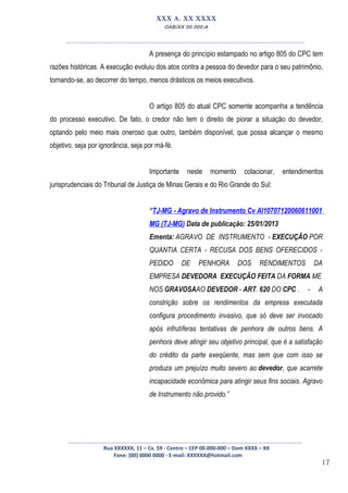 17
XXX A. XX XXXX
OAB/XX 00.000-A
__________________________________________________
A presença do princípio estampado no artigo 805 do CPC tem
razões históricas. A execução evoluiu dos atos contra a pessoa do devedor para o seu patrimônio,
tornando-se, ao decorrer do tempo, menos drásticos os meios executivos.
O artigo 805 do atual CPC somente acompanha a tendência
do processo executivo. De fato, o credor não tem o direito de piorar a situação do devedor,
optando pelo meio mais oneroso que outro, também disponível, que possa alcançar o mesmo
objetivo, seja por ignorância, seja por má-fé.
Importante neste momento colacionar, entendimentos
jurisprudenciais do Tribunal de Justiça de Minas Gerais e do Rio Grande do Sul:
“TJ-MG - Agravo de Instrumento Cv AI10707120060611001
MG (TJ-MG) Data de publicação: 25/01/2013
Ementa: AGRAVO DE INSTRUMENTO - EXECUÇÃO POR
QUANTIA CERTA - RECUSA DOS BENS OFERECIDOS -
PEDIDO DE PENHORA DOS RENDIMENTOS DA
EMPRESA DEVEDORA EXECUÇÃO FEITA DA FORMA ME
NOS GRAVOSAAO DEVEDOR - ART. 620 DO CPC . - A
constrição sobre os rendimentos da empresa executada
configura procedimento invasivo, que só deve ser invocado
após infrutíferas tentativas de penhora de outros bens. A
penhora deve atingir seu objetivo principal, que é a satisfação
do crédito da parte exeqüente, mas sem que com isso se
produza um prejuízo muito severo ao devedor, que acarrete
incapacidade econômica para atingir seus fins sociais. Agravo
de Instrumento não provido.”
_________________________________________________
Rua XXXXXX, 11 – Cx. 59 - Centro – CEP 00.000-000 – Dom XXXX – XX
Fone: (00) 0000 0000 - E-mail: XXXXXX@hotmail.com
 