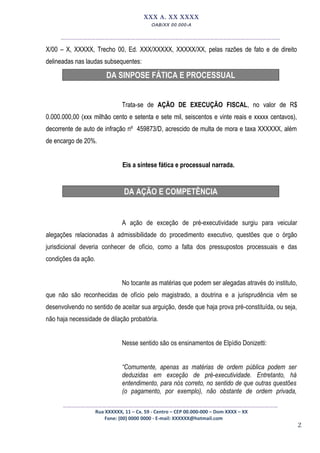 2
XXX A. XX XXXX
OAB/XX 00.000-A
__________________________________________________
X/00 – X, XXXXX, Trecho 00, Ed. XXX/XXXXX, XXXXX/XX, pelas razões de fato e de direito
delineadas nas laudas subsequentes:
DA SINPOSE FÁTICA E PROCESSUAL
Trata-se de AÇÃO DE EXECUÇÃO FISCAL, no valor de R$
0.000.000,00 (xxx milhão cento e setenta e sete mil, seiscentos e vinte reais e xxxxx centavos),
decorrente de auto de infração nº 459873/D, acrescido de multa de mora e taxa XXXXXX, além
de encargo de 20%.
Eis a síntese fática e processual narrada.
DA AÇÃO E COMPETÊNCIA
A ação de exceção de pré-executividade surgiu para veicular
alegações relacionadas à admissibilidade do procedimento executivo, questões que o órgão
jurisdicional deveria conhecer de ofício, como a falta dos pressupostos processuais e das
condições da ação.
No tocante as matérias que podem ser alegadas através do instituto,
que não são reconhecidas de ofício pelo magistrado, a doutrina e a jurisprudência vêm se
desenvolvendo no sentido de aceitar sua arguição, desde que haja prova pré-constituída, ou seja,
não haja necessidade de dilação probatória.
Nesse sentido são os ensinamentos de Elpídio Donizetti:
“Comumente, apenas as matérias de ordem pública podem ser
deduzidas em exceção de pré-executividade. Entretanto, há
entendimento, para nós correto, no sentido de que outras questões
(o pagamento, por exemplo), não obstante de ordem privada,
_________________________________________________
Rua XXXXXX, 11 – Cx. 59 - Centro – CEP 00.000-000 – Dom XXXX – XX
Fone: (00) 0000 0000 - E-mail: XXXXXX@hotmail.com
 