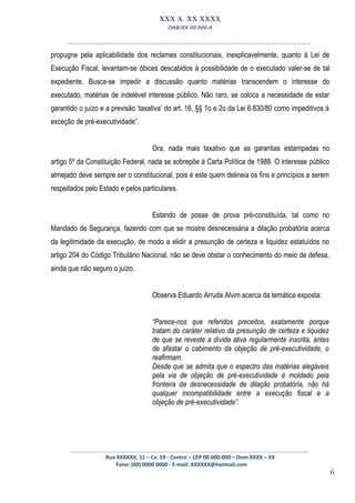 6
XXX A. XX XXXX
OAB/XX 00.000-A
__________________________________________________
propugne pela aplicabilidade dos reclames constitucionais, inexplicavelmente, quanto à Lei de
Execução Fiscal, levantam-se óbices descabidos à possibilidade de o executado valer-se de tal
expediente. Busca-se impedir a discussão quanto matérias transcendem o interesse do
executado, matérias de indelével interesse público. Não raro, se coloca a necessidade de estar
garantido o juízo e a previsão ‘taxativa’ do art. 16, §§ 1o e 2o da Lei 6.830/80 como impeditivos à
exceção de pré-executividade”.
Ora, nada mais taxativo que as garantias estampadas no
artigo 5º da Constituição Federal, nada se sobrepõe à Carta Política de 1988. O interesse público
almejado deve sempre ser o constitucional, pois é este quem delineia os fins e princípios a serem
respeitados pelo Estado e pelos particulares.
Estando de posse de prova pré-constituída, tal como no
Mandado de Segurança, fazendo com que se mostre desnecessária a dilação probatória acerca
da legitimidade da execução, de modo a elidir a presunção de certeza e liquidez estatuídos no
artigo 204 do Código Tributário Nacional, não se deve obstar o conhecimento do meio de defesa,
ainda que não seguro o juízo.
Observa Eduardo Arruda Alvim acerca da temática exposta:
“Parece-nos que referidos preceitos, exatamente porque
tratam do caráter relativo da presunção de certeza e liquidez
de que se reveste a dívida ativa regularmente inscrita, antes
de afastar o cabimento da objeção de pré-executividade, o
reafirmam.
Desde que se admita que o espectro das matérias alegáveis
pela via de objeção de pré-executividade é moldado pela
fronteira da desnecessidade de dilação probatória, não há
qualquer incompatibilidade entre a execução fiscal e a
objeção de pré-executividade”.
_________________________________________________
Rua XXXXXX, 11 – Cx. 59 - Centro – CEP 00.000-000 – Dom XXXX – XX
Fone: (00) 0000 0000 - E-mail: XXXXXX@hotmail.com
 