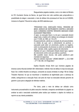 7
XXX A. XX XXXX
OAB/XX 00.000-A
__________________________________________________
Resguardados julgados isolados, como o do relato do Ministro
do STJ Humberto Gomes de Barros, de igual forma tem sido acolhida pela jurisprudência a
possibilidade de alegar o executado o meio de defesa intra processual em face da Lei 6.830/80,
inclusive no Superior Tribunal de Justiça, até 2003 salientava que:
“PROCESSO CIVIL. EXECUÇÃO FISCAL. PENHORA DE
BENS. AGRAVO DE INSTRUMENTO CONTRA A DECISÃO
QUE A ORDENOU CONTRA TERCEIRO INDICADO COMO
SUCESSOR TRIBUTÁRIO.
A regra, na execução fiscal, é a de que o executado deverá
alegar toda a matéria útil à defesa nos embargos do devedor
(Lei n° 6.830, de 1980, art. 16, § 2º).
Excepcionalmente, admite-se a exceção de pré-executividade,
no âmbito da qual, sem o oferecimento da penhora, o
executado pode obter um provimento, positivo ou negativo,
sobre os pressupostos do processo ou sobre as condições da
ação - decisão, então, sujeita a agravo de instrumento.
Hipótese em que o interessado interpôs desde logo o agravo
de instrumento contra o ato que ordenou a penhora.
Mal sucedido nesse recurso, não podia substituí-lo pelo
mandado de segurança.
Recurso ordinário improvido”. (ROMS 9980/SP – j. 23.2.1999
– 2ª T. Rel. Min. Ari Pargendler)”.
Explica Eduardo Arruda Alvim que inúmeros julgados de
diversos outros tribunais também têm referendado o referido meio de defesa no bojo da execução
fiscal. Se o crédito tributário se extinguiu, consoante as causas arroladas no artigo 156 do Código
Tributário Nacional, há que se reconhecer a inexistência de legitimidade para a cobrança do
crédito, extinguindo-se a execução fiscal, sob pena de impor ao executado elevado gravame de
garantir o juízo para a alegação de referidas matérias.
Por óbvio, pode o meio de defesa ser utilizado como
instrumento procrastinatório do pleito executivo intentado, ensejando sensibilidade do julgador ao
analisar se está o executado acobertado pelas razões que medeiam o objetivo do instituto ou
reprimir ao seu intento protelatório.
_________________________________________________
Rua XXXXXX, 11 – Cx. 59 - Centro – CEP 00.000-000 – Dom XXXX – XX
Fone: (00) 0000 0000 - E-mail: XXXXXX@hotmail.com
 