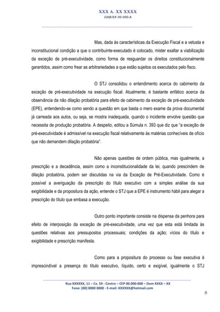 8
XXX A. XX XXXX
OAB/XX 00.000-A
__________________________________________________
Mas, dada às características da Execução Fiscal e a vetusta e
inconstitucional condição a que o contribuinte-executado é colocado, mister exaltar a viabilização
da exceção de pré-executividade, como forma de resguardar os direitos constitucionalmente
garantidos, assim como frear as arbitrariedades a que estão sujeitos os executados pelo fisco.
O STJ consolidou o entendimento acerca do cabimento da
exceção de pré-executividade na execução fiscal. Atualmente, é bastante enfático acerca da
observância da não dilação probatória para efeito de cabimento da exceção de pré-executividade
(EPE), entendendo-se como sendo a questão em que basta o mero exame da prova documental
já carreada aos autos, ou seja, se mostra inadequada, quando o incidente envolve questão que
necessita de produção probatória. A despeito, editou a Súmula n. 393 que diz que “a exceção de
pré-executividade é admissível na execução fiscal relativamente às matérias conhecíveis de ofício
que não demandem dilação probatória”.
Não apenas questões de ordem pública, mas igualmente, a
prescrição e a decadência, assim como a inconstitucionalidade da lei, quando prescindem de
dilação probatória, podem ser discutidas na via da Exceção de Pré-Executividade. Como é
possível a averiguação da prescrição do título executivo com a simples análise da sua
exigibilidade e da propositura da ação, entende o STJ que a EPE é instrumento hábil para alegar a
prescrição do título que embasa a execução.
Outro ponto importante consiste na dispensa da penhora para
efeito de interposição da exceção de pré-executividade, uma vez que esta está limitada às
questões relativas aos pressupostos processuais; condições da ação; vícios do título e
exigibilidade e prescrição manifesta.
Como para a propositura do processo ou fase executiva é
imprescindível a presença do título executivo, líquido, certo e exigível, igualmente o STJ
_________________________________________________
Rua XXXXXX, 11 – Cx. 59 - Centro – CEP 00.000-000 – Dom XXXX – XX
Fone: (00) 0000 0000 - E-mail: XXXXXX@hotmail.com
 