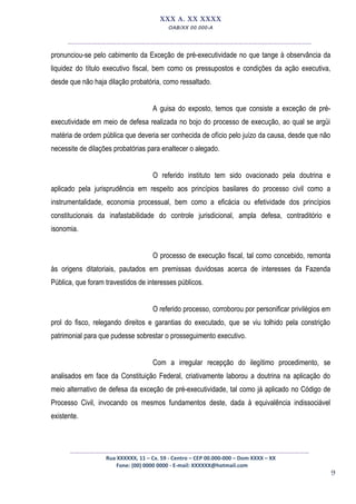 9
XXX A. XX XXXX
OAB/XX 00.000-A
__________________________________________________
pronunciou-se pelo cabimento da Exceção de pré-executividade no que tange à observância da
liquidez do título executivo fiscal, bem como os pressupostos e condições da ação executiva,
desde que não haja dilação probatória, como ressaltado.
A guisa do exposto, temos que consiste a exceção de pré-
executividade em meio de defesa realizada no bojo do processo de execução, ao qual se argüi
matéria de ordem pública que deveria ser conhecida de ofício pelo juízo da causa, desde que não
necessite de dilações probatórias para enaltecer o alegado.
O referido instituto tem sido ovacionado pela doutrina e
aplicado pela jurisprudência em respeito aos princípios basilares do processo civil como a
instrumentalidade, economia processual, bem como a eficácia ou efetividade dos princípios
constitucionais da inafastabilidade do controle jurisdicional, ampla defesa, contraditório e
isonomia.
O processo de execução fiscal, tal como concebido, remonta
às origens ditatoriais, pautados em premissas duvidosas acerca de interesses da Fazenda
Pública, que foram travestidos de interesses públicos.
O referido processo, corroborou por personificar privilégios em
prol do fisco, relegando direitos e garantias do executado, que se viu tolhido pela constrição
patrimonial para que pudesse sobrestar o prosseguimento executivo.
Com a irregular recepção do ilegítimo procedimento, se
analisados em face da Constituição Federal, criativamente laborou a doutrina na aplicação do
meio alternativo de defesa da exceção de pré-executividade, tal como já aplicado no Código de
Processo Civil, invocando os mesmos fundamentos deste, dada à equivalência indissociável
existente.
_________________________________________________
Rua XXXXXX, 11 – Cx. 59 - Centro – CEP 00.000-000 – Dom XXXX – XX
Fone: (00) 0000 0000 - E-mail: XXXXXX@hotmail.com
 