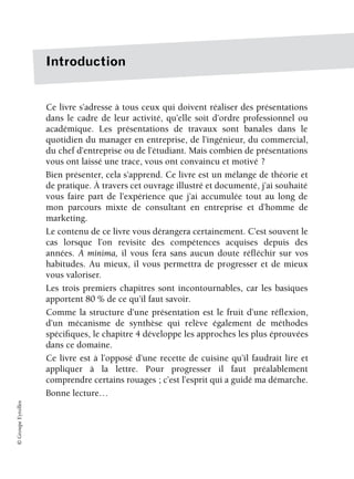 ©
Groupe
Eyrolles
Introduction
Ce livre s’adresse à tous ceux qui doivent réaliser des présentations
dans le cadre de leur activité, qu’elle soit d’ordre professionnel ou
académique. Les présentations de travaux sont banales dans le
quotidien du manager en entreprise, de l’ingénieur, du commercial,
du chef d’entreprise ou de l’étudiant. Mais combien de présentations
vous ont laissé une trace, vous ont convaincu et motivé ?
Bien présenter, cela s’apprend. Ce livre est un mélange de théorie et
de pratique. À travers cet ouvrage illustré et documenté, j’ai souhaité
vous faire part de l’expérience que j’ai accumulée tout au long de
mon parcours mixte de consultant en entreprise et d’homme de
marketing.
Le contenu de ce livre vous dérangera certainement. C’est souvent le
cas lorsque l’on revisite des compétences acquises depuis des
années. A minima, il vous fera sans aucun doute réfléchir sur vos
habitudes. Au mieux, il vous permettra de progresser et de mieux
vous valoriser.
Les trois premiers chapitres sont incontournables, car les basiques
apportent 80 % de ce qu’il faut savoir.
Comme la structure d’une présentation est le fruit d’une réflexion,
d’un mécanisme de synthèse qui relève également de méthodes
spécifiques, le chapitre 4 développe les approches les plus éprouvées
dans ce domaine.
Ce livre est à l’opposé d’une recette de cuisine qu’il faudrait lire et
appliquer à la lettre. Pour progresser il faut préalablement
comprendre certains rouages ; c’est l’esprit qui a guidé ma démarche.
Bonne lecture…
 
