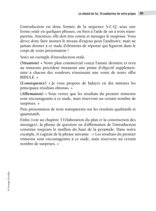 Le chemin de fer, fil conducteur de votre propos 99
©
Groupe
Eyrolles
L’introduction est donc formée de la séquence S-C-Q, sous une
forme orale en quelques phrases, ou bien à l’aide de un à trois trans-
parents. Attention, elle doit être courte et ménager le suspense. Vous
devez donc faire monter le niveau d’enjeux pour l’auditoire, mais ne
jamais donner à ce stade d’éléments de réponse qui figurent dans le
corps de votre présentation !
Voici un exemple d’introduction orale.
(Situation) « Notre plan commercial conçu l’année dernière et revu
au trimestre précédent instaurait une prime d’objectif supplémen-
taire à chacun des vendeurs réussissant une vente de notre offre
BIDULE. »
(Conséquence) « Je vous propose de balayer en dix minutes les
principaux résultats obtenus. »
(Affirmation) « Vous verrez que les résultats du premier trimestre
sont encourageants à ce stade, mais réservent un certain nombre de
surprises. »
Puis présentation de trois transparents sur les résultats qualitatifs et
quantitatifs.
Enfin (voir au chapitre 3 l’élaboration du plan et la construction des
messages), la phrase de question ou d’affirmation de l’introduction
constitue toujours le maillon du haut de la pyramide. Dans notre
exemple, il s’agirait de la phrase suivante : « Les résultats du premier
trimestre sont encourageants à ce stade, mais réservent un certain
nombre de surprises. »
 