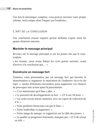 Réussir une présentation
102
©
Groupe
Eyrolles
Une fois la mécanique comprise, vous pouvez inventer votre propre
schéma. Seul compte alors l’impact sur l’auditoire…
L’ART DE LA CONCLUSION
Une conclusion réussie requiert qu’une alchimie s’opère entre les
quatre éléments suivants.
Marteler le message principal
Revenez sur le message principal et sur les points clés qui le sous-
tendent.
« En résumé, nous avons balayé les trois points suivants, avant
d’arriver à la conclusion que… »
Construire un message fort
Terminez votre présentation par un message fort qui favorise la
mémorisation et augmente la motivation de l’auditoire vis-à-vis du
sujet — autant d’éléments nécessaires pour augmenter vos chances
de provoquer une action après la présentation.
• « C’est maintenant qu’il faut y aller. »
• « Le potentiel de développement est fort : + 23 % sur 18 mois. »
• « Les coûts seront mieux maîtrisés, avec un espoir de réduction de
4 %. »
• « Nous perdrons beaucoup à ne pas le faire. »
• « Notre leadership va augmenter. »
• « Notre image de marque va s’apprécier sur la cible des jeunes. »
• « La qualité va progresser fortement, marquée par – 12 % de retour
en SAV. »
 