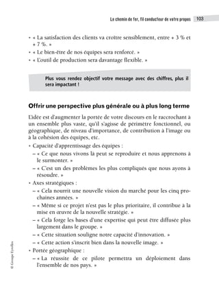 Le chemin de fer, fil conducteur de votre propos 103
©
Groupe
Eyrolles
• « La satisfaction des clients va croître sensiblement, entre + 3 % et
+ 7 %. »
• « Le bien-être de nos équipes sera renforcé. »
• « L’outil de production sera davantage flexible. »
Offrir une perspective plus générale ou à plus long terme
L’idée est d’augmenter la portée de votre discours en le raccrochant à
un ensemble plus vaste, qu’il s’agisse de périmètre fonctionnel, ou
géographique, de niveau d’importance, de contribution à l’image ou
à la cohésion des équipes, etc.
• Capacité d’apprentissage des équipes :
– « Ce que nous vivons là peut se reproduire et nous apprenons à
le surmonter. »
– « C’est un des problèmes les plus compliqués que nous ayons à
résoudre. »
• Axes stratégiques :
– « Cela nourrit une nouvelle vision du marché pour les cinq pro-
chaines années. »
– « Même si ce projet n’est pas le plus prioritaire, il contribue à la
mise en œuvre de la nouvelle stratégie. »
– « Cela forge les bases d’une expertise qui peut être diffusée plus
largement dans le groupe. »
– « Cette situation souligne notre capacité d’innovation. »
– « Cette action s’inscrit bien dans la nouvelle image. »
• Portée géographique :
– « La réussite de ce pilote permettra un déploiement dans
l’ensemble de nos pays. »
Plus vous rendez objectif votre message avec des chiffres, plus il
sera impactant !
 