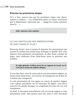 Réussir une présentation
104
©
Groupe
Eyrolles
Préciser les prochaines étapes
S’il y a lieu, assurez-vous que les prochaines étapes sont claires,
sensées et réalistes : « Les orientations prises en séance nécessitent
que le département, représenté par…, engage les actions suivantes
avant le… »
LE CAS PARTICULIER DES PRÉSENTATIONS
DE CENT PAGES ET PLUS !
Beaucoup d’entre vous se posent la question des présentations qui
seraient le résultat d’un travail long, technique et détaillé. Bref, vous
disposez d’un patrimoine documentaire de plus d’une centaine de
pages, mais seulement d’une demi-heure pour en présenter une
synthèse.
Il vous faut donc créer de toutes pièces une présentation adaptée au
format d’une demi-heure, soit environ 10 transparents sur la base de
3 minutes par transparent.
Si votre présentation de cent pages est conçue de manière logique
(voir exposés précédents sur les structures de plans), vous devez
retrouver les grands messages en compulsant les titres de vos cent
transparents.
Au final, le document nouvellement créé servira de support à votre
présentation orale, mais pourra aussi être joint à votre document
Enfin, remerciez votre auditoire.
En règle générale, n’utilisez aucun de vos supports de travail, car ils
n’ont pas le niveau de synthèse adéquat.
 