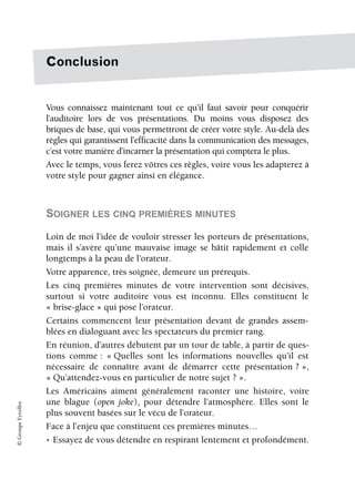 ©
Groupe
Eyrolles
Conclusion
Vous connaissez maintenant tout ce qu’il faut savoir pour conquérir
l’auditoire lors de vos présentations. Du moins vous disposez des
briques de base, qui vous permettront de créer votre style. Au-delà des
règles qui garantissent l’efficacité dans la communication des messages,
c’est votre manière d’incarner la présentation qui comptera le plus.
Avec le temps, vous ferez vôtres ces règles, voire vous les adapterez à
votre style pour gagner ainsi en élégance.
SOIGNER LES CINQ PREMIÈRES MINUTES
Loin de moi l’idée de vouloir stresser les porteurs de présentations,
mais il s’avère qu’une mauvaise image se bâtit rapidement et colle
longtemps à la peau de l’orateur.
Votre apparence, très soignée, demeure un prérequis.
Les cinq premières minutes de votre intervention sont décisives,
surtout si votre auditoire vous est inconnu. Elles constituent le
« brise-glace » qui pose l’orateur.
Certains commencent leur présentation devant de grandes assem-
blées en dialoguant avec les spectateurs du premier rang.
En réunion, d’autres débutent par un tour de table, à partir de ques-
tions comme : « Quelles sont les informations nouvelles qu’il est
nécessaire de connaître avant de démarrer cette présentation ? »,
« Qu’attendez-vous en particulier de notre sujet ? ».
Les Américains aiment généralement raconter une histoire, voire
une blague (open joke), pour détendre l’atmosphère. Elles sont le
plus souvent basées sur le vécu de l’orateur.
Face à l’enjeu que constituent ces premières minutes…
• Essayez de vous détendre en respirant lentement et profondément.
 