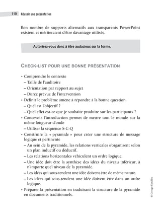 Réussir une présentation
110
©
Groupe
Eyrolles
Bon nombre de supports alternatifs aux transparents PowerPoint
existent et mériteraient d’être davantage utilisés.
CHECK-LIST POUR UNE BONNE PRÉSENTATION
• Comprendre le contexte
– Taille de l’auditoire
– Orientation par rapport au sujet
– Durée prévue de l’intervention
• Définir le problème amène à répondre à la bonne question
– Quel est l’objectif ?
– Quel effet est-ce que je souhaite produire sur les participants ?
• Concevoir l’introduction permet de mettre tout le monde sur la
même longueur d’onde
– Utiliser la séquence S-C-Q
• Construire la « pyramide » pour créer une structure de message
logique et pertinente
– Au sein de la pyramide, les relations verticales s’organisent selon
un plan inductif ou déductif.
– Les relations horizontales véhiculent un ordre logique.
– Une idée doit être la synthèse des idées du niveau inférieur, à
n’importe quel niveau de la pyramide.
– Les idées qui sous-tendent une idée doivent être de même nature.
– Les idées qui sous-tendent une idée doivent être dans un ordre
logique.
• Préparer la présentation en traduisant la structure de la pyramide
en documents traditionnels.
Autorisez-vous donc à être audacieux sur la forme.
 