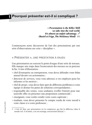 ©
Groupe
Eyrolles
Pourquoi présenter est-il si compliqué ?
« Presentation is the Killer Skill
we take into the real world.
It’s almost an unfair advantage. »1
(Rasiel et Friga, The McKinsey Mind) ■
Commençons notre découverte de l’art des présentations par une
série d’observations sur cette « discipline ».
« PRÉSENTER », UNE PRESTATION À ENJEU
Une présentation est souvent le point d’orgue d’une série de travaux.
Elle marque une étape dans l’avancement des travaux ou en ponctue
la fin. À titre d’illustration :
• chef d’entreprise ou entrepreneur, vous devez défendre votre bilan
annuel devant vos actionnaires ;
• directeur de services, vous vous adressez à vos employés pour les
informer et les motiver ;
• chef de projet, vous devez faire part de différents problèmes à votre
équipe et donner les pistes de solutions correspondantes ;
• responsable des ventes, vous souhaitez éveiller l’intérêt pour une
nouvelle offre ou présenter une proposition commerciale ;
• enseignant, vous voulez rendre votre cours captivant ;
• étudiant, vous devez présenter le compte rendu de votre travail à
votre classe et à votre professeur ;
1. « L’art de faire une présentation est la compétence qui fait la différence dans le
monde réel. À la limite, c’est un avantage concurrentiel déloyal. »
1
 