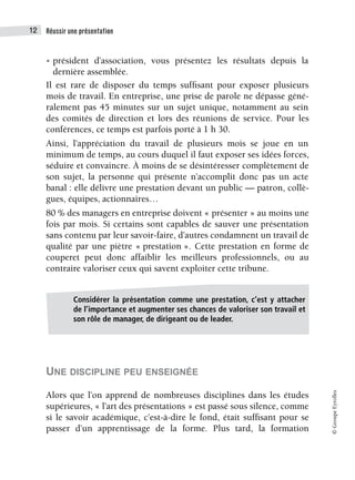 Réussir une présentation
12
©
Groupe
Eyrolles
• président d’association, vous présentez les résultats depuis la
dernière assemblée.
Il est rare de disposer du temps suffisant pour exposer plusieurs
mois de travail. En entreprise, une prise de parole ne dépasse géné-
ralement pas 45 minutes sur un sujet unique, notamment au sein
des comités de direction et lors des réunions de service. Pour les
conférences, ce temps est parfois porté à 1 h 30.
Ainsi, l’appréciation du travail de plusieurs mois se joue en un
minimum de temps, au cours duquel il faut exposer ses idées forces,
séduire et convaincre. À moins de se désintéresser complètement de
son sujet, la personne qui présente n’accomplit donc pas un acte
banal : elle délivre une prestation devant un public — patron, collè-
gues, équipes, actionnaires…
80 % des managers en entreprise doivent « présenter » au moins une
fois par mois. Si certains sont capables de sauver une présentation
sans contenu par leur savoir-faire, d’autres condamnent un travail de
qualité par une piètre « prestation ». Cette prestation en forme de
couperet peut donc affaiblir les meilleurs professionnels, ou au
contraire valoriser ceux qui savent exploiter cette tribune.
UNE DISCIPLINE PEU ENSEIGNÉE
Alors que l’on apprend de nombreuses disciplines dans les études
supérieures, « l’art des présentations » est passé sous silence, comme
si le savoir académique, c’est-à-dire le fond, était suffisant pour se
passer d’un apprentissage de la forme. Plus tard, la formation
Considérer la présentation comme une prestation, c’est y attacher
de l’importance et augmenter ses chances de valoriser son travail et
son rôle de manager, de dirigeant ou de leader.
 