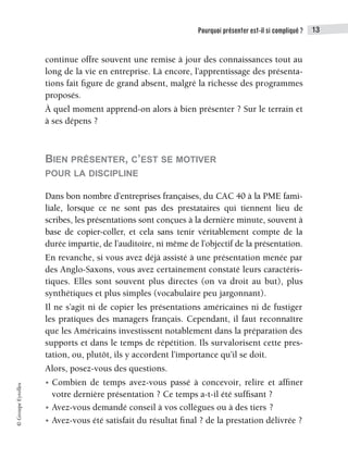 Pourquoi présenter est-il si compliqué ? 13
©
Groupe
Eyrolles
continue offre souvent une remise à jour des connaissances tout au
long de la vie en entreprise. Là encore, l’apprentissage des présenta-
tions fait figure de grand absent, malgré la richesse des programmes
proposés.
À quel moment apprend-on alors à bien présenter ? Sur le terrain et
à ses dépens ?
BIEN PRÉSENTER, C’EST SE MOTIVER
POUR LA DISCIPLINE
Dans bon nombre d’entreprises françaises, du CAC 40 à la PME fami-
liale, lorsque ce ne sont pas des prestataires qui tiennent lieu de
scribes, les présentations sont conçues à la dernière minute, souvent à
base de copier-coller, et cela sans tenir véritablement compte de la
durée impartie, de l’auditoire, ni même de l’objectif de la présentation.
En revanche, si vous avez déjà assisté à une présentation menée par
des Anglo-Saxons, vous avez certainement constaté leurs caractéris-
tiques. Elles sont souvent plus directes (on va droit au but), plus
synthétiques et plus simples (vocabulaire peu jargonnant).
Il ne s’agit ni de copier les présentations américaines ni de fustiger
les pratiques des managers français. Cependant, il faut reconnaître
que les Américains investissent notablement dans la préparation des
supports et dans le temps de répétition. Ils survalorisent cette pres-
tation, ou, plutôt, ils y accordent l’importance qu’il se doit.
Alors, posez-vous des questions.
• Combien de temps avez-vous passé à concevoir, relire et affiner
votre dernière présentation ? Ce temps a-t-il été suffisant ?
• Avez-vous demandé conseil à vos collègues ou à des tiers ?
• Avez-vous été satisfait du résultat final ? de la prestation délivrée ?
 