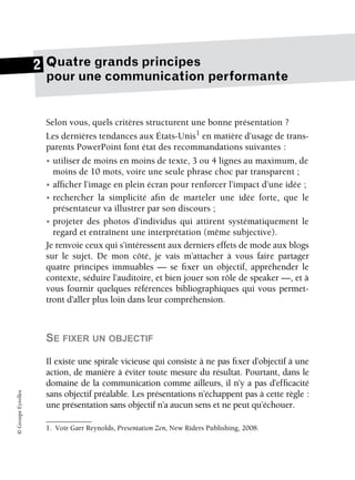 ©
Groupe
Eyrolles
Quatre grands principes
pour une communication performante
Selon vous, quels critères structurent une bonne présentation ?
Les dernières tendances aux États-Unis1
en matière d’usage de trans-
parents PowerPoint font état des recommandations suivantes :
• utiliser de moins en moins de texte, 3 ou 4 lignes au maximum, de
moins de 10 mots, voire une seule phrase choc par transparent ;
• afficher l’image en plein écran pour renforcer l’impact d’une idée ;
• rechercher la simplicité afin de marteler une idée forte, que le
présentateur va illustrer par son discours ;
• projeter des photos d’individus qui attirent systématiquement le
regard et entraînent une interprétation (même subjective).
Je renvoie ceux qui s’intéressent aux derniers effets de mode aux blogs
sur le sujet. De mon côté, je vais m’attacher à vous faire partager
quatre principes immuables — se fixer un objectif, appréhender le
contexte, séduire l’auditoire, et bien jouer son rôle de speaker —, et à
vous fournir quelques références bibliographiques qui vous permet-
tront d’aller plus loin dans leur compréhension.
SE FIXER UN OBJECTIF
Il existe une spirale vicieuse qui consiste à ne pas fixer d’objectif à une
action, de manière à éviter toute mesure du résultat. Pourtant, dans le
domaine de la communication comme ailleurs, il n’y a pas d’efficacité
sans objectif préalable. Les présentations n’échappent pas à cette règle :
une présentation sans objectif n’a aucun sens et ne peut qu’échouer.
1. Voir Garr Reynolds, Presentation Zen, New Riders Publishing, 2008.
2
 