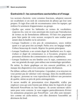 Réussir une présentation
18
©
Groupe
Eyrolles
Contrainte 3 : les conventions sectorielles et d’image
Les secteurs d’activité, voire certaines fonctions, adoptent souvent
un vocabulaire et un style de construction de phrase qui leur sont
propres. Il s’agit d’un code de reconnaissance entre les équipes, qui
renforce le sentiment d’appartenance au groupe.
• Quelles que soient les habitudes en termes de vocabulaire,
respectez-les, tout en vous autorisant des écarts par l’introduction
de termes ou de formulations différents. S’il faut être jargonnant
pour faire partie de votre secteur, acceptez-le sans tomber pour
autant dans la fatalité ou la caricature.
• Lorsque l’auditoire a très peu de connaissances, soyez réaliste
quant à ce qui peut être accompli. Parlez avec un langage simple.
Utilisez beaucoup de visuels. Répétez les points principaux.
• Lorsque l’auditoire a un certain degré de familiarité avec le sujet,
évaluez ce degré de connaissance et, à l’occasion, proposez aux
personnes d’émettre des commentaires ou des compléments.
• Lorsque l’auditoire est très familier avec le sujet, commencez avec
une vue générale du sujet, puis utilisez une terminologie spécialisée.
De même, la charte graphique est très souvent prédéfinie, et le
masque des diapositives n’en constitue qu’une déclinaison.
Par défaut, utilisez celle de l’entreprise. Cependant, si sa structure ne
vous permet pas de valoriser votre message, faites les modifications
de rigueur ; personne ne vous reprochera de délivrer une prestation
de qualité, même au prix de petits aménagements.
Si aucun modèle de présentation n’est disponible, n’allez pas
employer ceux qui sont fournis par défaut dans les logiciels de type
Microsoft PowerPoint ou Sun Impress : ils seront rarement valori-
sants pour votre contenu. Je vous suggère particulièrement d’éviter
les animations proposées par PowerPoint : soit elles sont interpré-
tées comme un cache-misère, soit elles distraient l’assemblée au
détriment du fond.
 