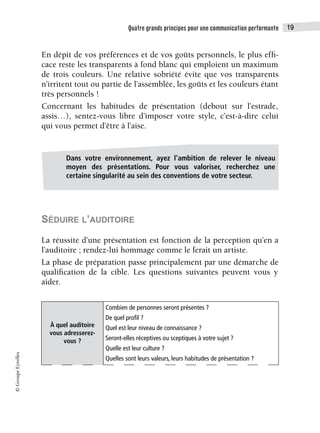 Quatre grands principes pour une communication performante 19
©
Groupe
Eyrolles
En dépit de vos préférences et de vos goûts personnels, le plus effi-
cace reste les transparents à fond blanc qui emploient un maximum
de trois couleurs. Une relative sobriété évite que vos transparents
n’irritent tout ou partie de l’assemblée, les goûts et les couleurs étant
très personnels !
Concernant les habitudes de présentation (debout sur l’estrade,
assis…), sentez-vous libre d’imposer votre style, c’est-à-dire celui
qui vous permet d’être à l’aise.
SÉDUIRE L’AUDITOIRE
La réussite d’une présentation est fonction de la perception qu’en a
l’auditoire ; rendez-lui hommage comme le ferait un artiste.
La phase de préparation passe principalement par une démarche de
qualification de la cible. Les questions suivantes peuvent vous y
aider.
À quel auditoire
vous adresserez-
vous ?
Combien de personnes seront présentes ?
De quel profil ?
Quel est leur niveau de connaissance ?
Seront-elles réceptives ou sceptiques à votre sujet ?
Quelle est leur culture ?
Quelles sont leurs valeurs, leurs habitudes de présentation ?
Dans votre environnement, ayez l’ambition de relever le niveau
moyen des présentations. Pour vous valoriser, recherchez une
certaine singularité au sein des conventions de votre secteur.
 