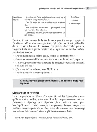 Quatre grands principes pour une communication performante 23
©
Groupe
Eyrolles
Ensuite, il faut trouver la façon de vous positionner par rapport à
l’auditoire. Même si ce n’est pas une règle générale, il est préférable
de lui ressembler ou de trouver des points d’accroche pour le
rassurer. Cela passe par l’évocation de ce qui vous rassemble, même
très indirectement.
• « Nous avons fait la même école, je suis de la promo 64. »
• « Nous avons travaillé chez des concurrents à la même époque. »
• « J’ai occupé comme vous un poste de directeur logistique pendant
plusieurs années. »
• « J’ai aussi été en relation avec M. Truc. »
• « Nous avons eu le même patron. »
Comparaison en référence
La « comparaison en référence1
» nous fait voir les écarts plus grands
qu’ils ne sont en réalité, notamment lors de comparaisons successives.
Comparez un objet léger et un objet lourd, le second vous paraîtra plus
lourd qu’il n’est en réalité ! Ainsi, si vous présentez la solution que vous
préférez accompagnée d’une alternative de circonstance beaucoup
moins favorable, vous valorisez implicitement votre solution.
L’expérience
acquise
« Je reviens de Chine où j’ai mené une étude sur le
marché du luxe pendant un an. »
« Cela fait vingt ans que je navigue dans le secteur
de… »
« Mes précédents postes étant… j’ai disposé d’une
vue transverse de la situation. »
« Comme vous le savez, je connais la concurrence car
j’en viens… »
Contrôleur
Penseur
Charismatique
1. Voir Kevin Hogan et James Speakman, Covert Persuasion, Wiley, 2006.
Au début de votre présentation, établissez en quelques mots votre
légitimité.
 